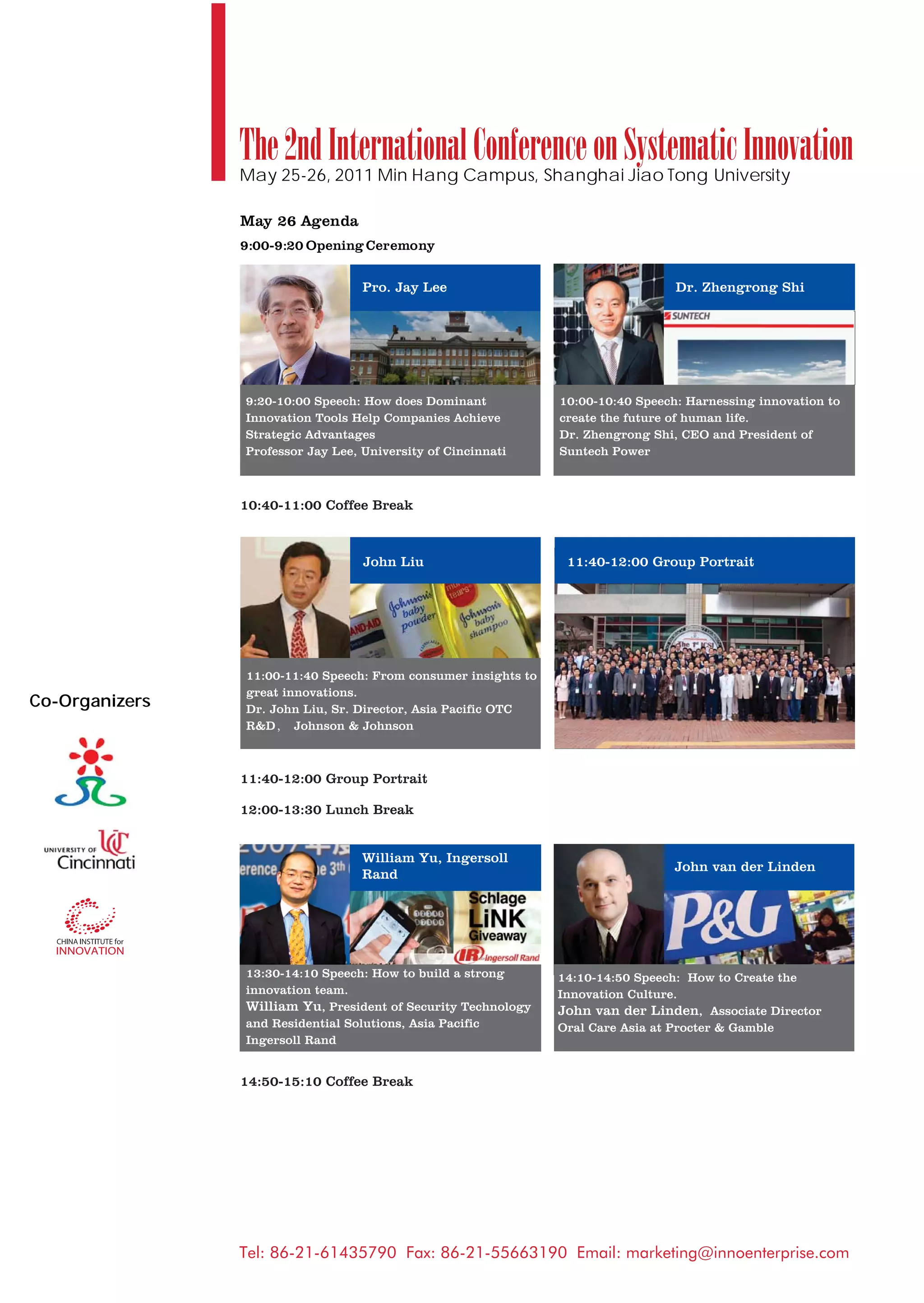 The 2nd International Conference on Systematic Innovation
                May 25-26, 2011 Min Hang Campus, Shanghai Jiao Tong University

                May 26 Agenda
                9:00-9:20 Opening Ceremony


                                   Pro. Jay Lee                                   Dr. Zhengrong Shi




                9:20-10:00 Speech: How does Dominant            10:00-10:40 Speech: Harnessing innovation to
                Innovation Tools Help Companies Achieve         create the future of human life.
                Strategic Advantages                            Dr. Zhengrong Shi, CEO and President of
                Professor Jay Lee, University of Cincinnati     Suntech Power



                10:40-11:00 Coffee Break



                                   John Liu                      11:40-12:00 Group Portrait




                11:00-11:40 Speech: From consumer insights to
                great innovations.
Co-Organizers   Dr. John Liu, Sr. Director, Asia Pacific OTC
                R&D     Johnson & Johnson



                11:40-12:00 Group Portrait

                12:00-13:30 Lunch Break


                                   William Yu, Ingersoll
                                                                                  John van der Linden
                                   Rand




                13:30-14:10 Speech: How to build a strong       14:10-14:50 Speech: How to Create the
                innovation team.                                Innovation Culture.
                William Yu, President of Security Technology    John van der Linden, Associate Director
                and Residential Solutions, Asia Pacific         Oral Care Asia at Procter & Gamble
                Ingersoll Rand


                14:50-15:10 Coffee Break




                Tel: 86-21-61435790 Fax: 86-21-55663190 Email: marketing@innoenterprise.com
 