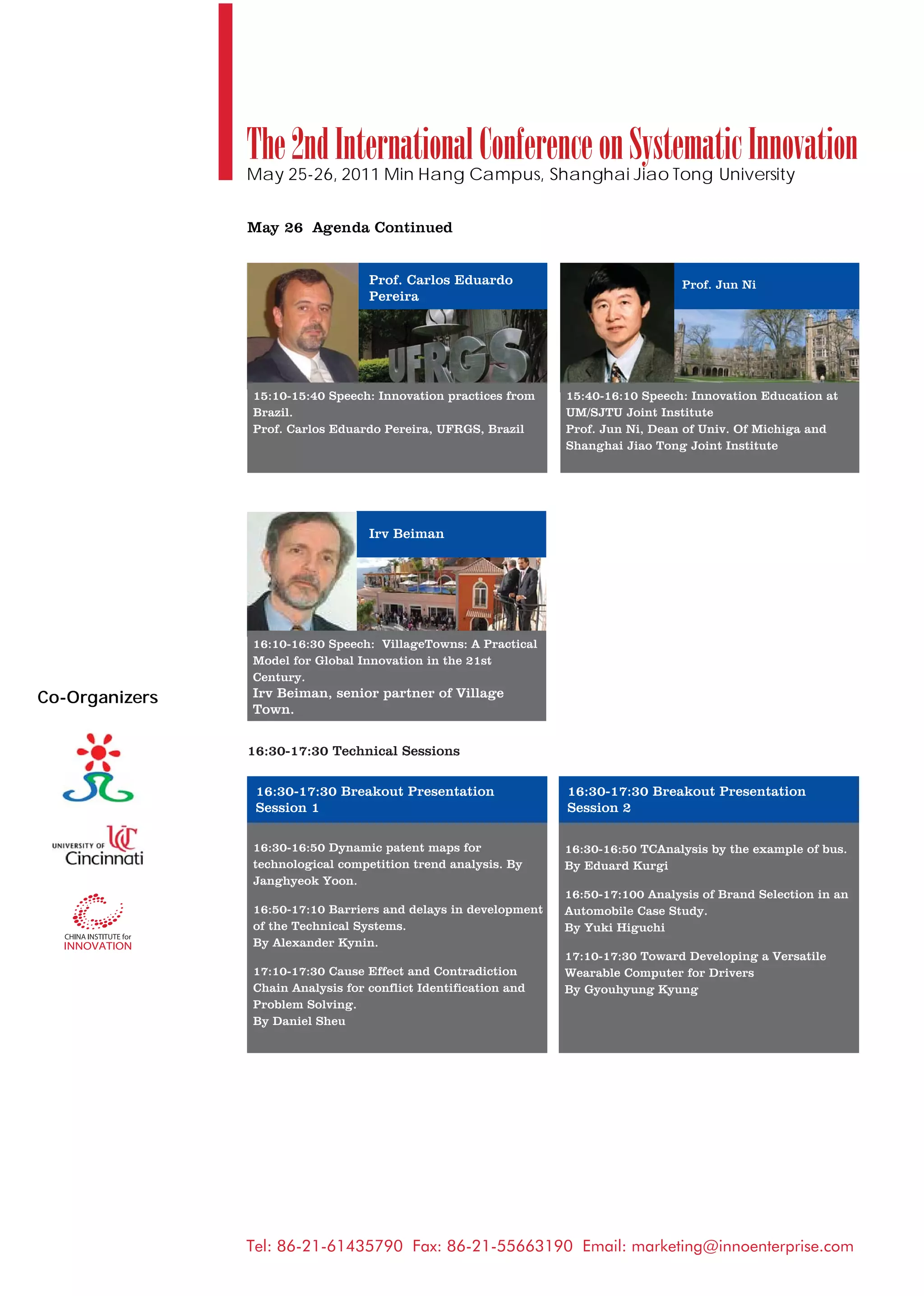The 2nd International Conference on Systematic Innovation
                May 25-26, 2011 Min Hang Campus, Shanghai Jiao Tong University


                May 26 Agenda Continued


                                   Prof. Carlos Eduardo                             Prof. Jun Ni
                                   Pereira




                15:10-15:40 Speech: Innovation practices from    15:40-16:10 Speech: Innovation Education at
                Brazil.                                          UM/SJTU Joint Institute
                Prof. Carlos Eduardo Pereira, UFRGS, Brazil      Prof. Jun Ni, Dean of Univ. Of Michiga and
                                                                 Shanghai Jiao Tong Joint Institute




                                   Irv Beiman




                16:10-16:30 Speech: VillageTowns: A Practical
                Model for Global Innovation in the 21st
                Century.
Co-Organizers   Irv Beiman, senior partner of Village
                Town.


                16:30-17:30 Technical Sessions

                 16:30-17:30 Breakout Presentation               16:30-17:30 Breakout Presentation
                 Session 1                                       Session 2

                16:30-16:50 Dynamic patent maps for              16:30-16:50 TCAnalysis by the example of bus.
                technological competition trend analysis. By     By Eduard Kurgi
                Janghyeok Yoon.
                                                                 16:50-17:100 Analysis of Brand Selection in an
                16:50-17:10 Barriers and delays in development   Automobile Case Study.
                of the Technical Systems.                        By Yuki Higuchi
                By Alexander Kynin.
                                                                 17:10-17:30 Toward Developing a Versatile
                17:10-17:30 Cause Effect and Contradiction       Wearable Computer for Drivers
                Chain Analysis for conflict Identification and   By Gyouhyung Kyung
                Problem Solving.
                By Daniel Sheu




                Tel: 86-21-61435790 Fax: 86-21-55663190 Email: marketing@innoenterprise.com
 