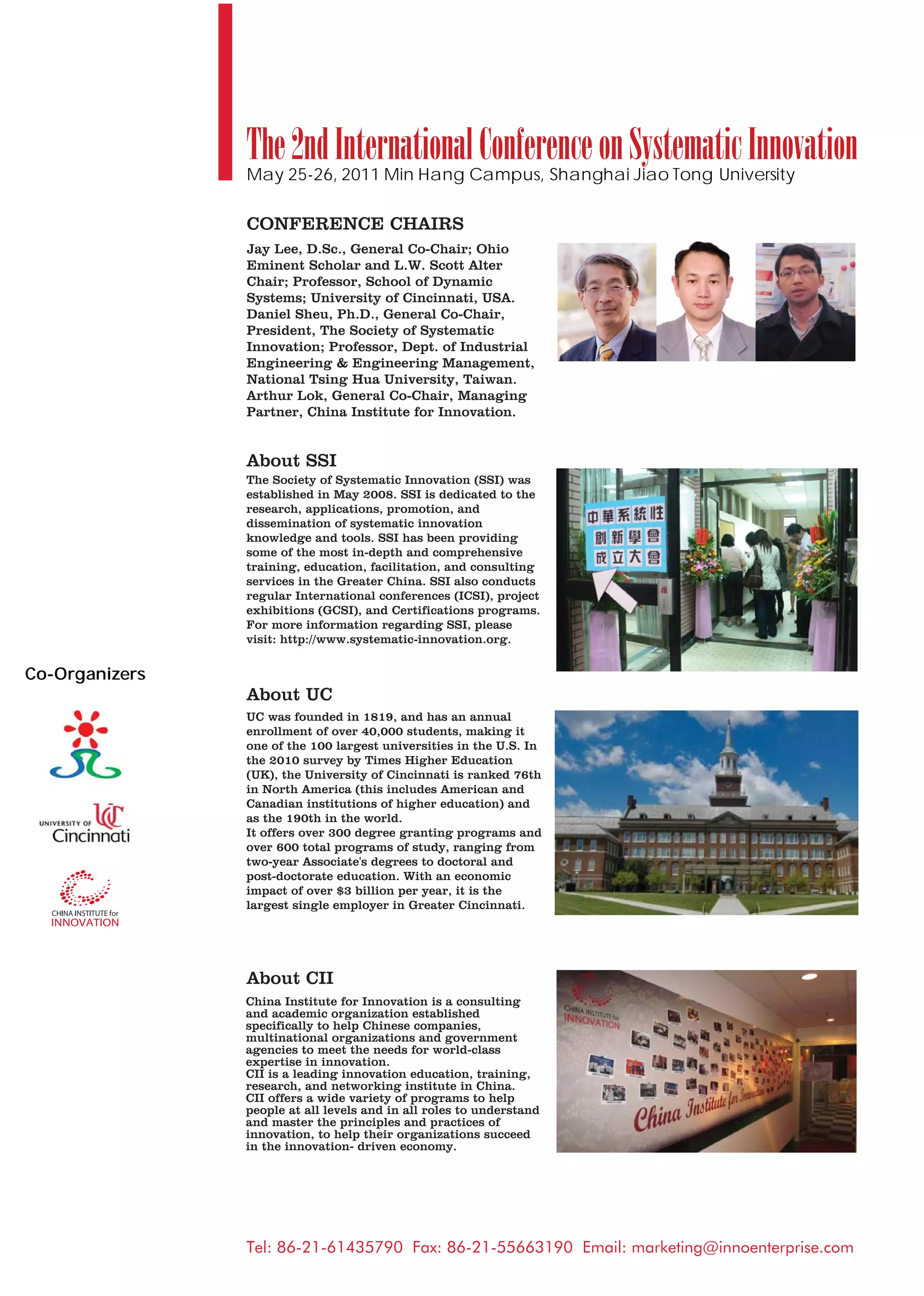 The 2nd International Conference on Systematic Innovation
                May 25-26, 2011 Min Hang Campus, Shanghai Jiao Tong University

                CONFERENCE CHAIRS
                Jay Lee, D.Sc., General Co-Chair; Ohio
                Eminent Scholar and L.W. Scott Alter
                Chair; Professor, School of Dynamic
                Systems; University of Cincinnati, USA.
                Daniel Sheu, Ph.D., General Co-Chair,
                President, The Society of Systematic
                Innovation; Professor, Dept. of Industrial
                Engineering & Engineering Management,
                National Tsing Hua University, Taiwan.
                Arthur Lok, General Co-Chair, Managing
                Partner, China Institute for Innovation.


                About SSI
                The Society of Systematic Innovation (SSI) was
                established in May 2008. SSI is dedicated to the
                research, applications, promotion, and
                dissemination of systematic innovation
                knowledge and tools. SSI has been providing
                some of the most in-depth and comprehensive
                training, education, facilitation, and consulting
                services in the Greater China. SSI also conducts
                regular International conferences (ICSI), project
                exhibitions (GCSI), and Certifications programs.
                For more information regarding SSI, please
                visit: http://www.systematic-innovation.org.


Co-Organizers
                About UC
                UC was founded in 1819, and has an annual
                enrollment of over 40,000 students, making it
                one of the 100 largest universities in the U.S. In
                the 2010 survey by Times Higher Education
                (UK), the University of Cincinnati is ranked 76th
                in North America (this includes American and
                Canadian institutions of higher education) and
                as the 190th in the world.
                It offers over 300 degree granting programs and
                over 600 total programs of study, ranging from
                two-year Associate's degrees to doctoral and
                post-doctorate education. With an economic
                impact of over $3 billion per year, it is the
                largest single employer in Greater Cincinnati.




                About CII
                China Institute for Innovation is a consulting
                and academic organization established
                specifically to help Chinese companies,
                multinational organizations and government
                agencies to meet the needs for world-class
                expertise in innovation.
                CII is a leading innovation education, training,
                research, and networking institute in China.
                CII offers a wide variety of programs to help
                people at all levels and in all roles to understand
                and master the principles and practices of
                innovation, to help their organizations succeed
                in the innovation- driven economy.




                Tel: 86-21-61435790 Fax: 86-21-55663190 Email: marketing@innoenterprise.com
 