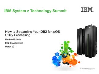 IBM System z Technology Summit




How to Streamline Your DB2 for z/OS
Utility Processing
Haakon Roberts
DB2 Development
March 2011




                                      © 2011 IBM Corporation
 
