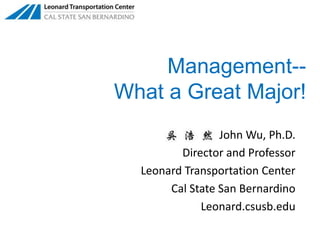 Management--  What a Great Major!      John Wu, Ph.D. Director and Professor Leonard Transportation Center Cal State San Bernardino Leonard.csusb.edu 