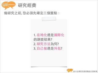 研究經費
做研究之前, 您必須先確定三個重點：




         1. 在地化還是國際化
         的調查結果?
         2. 研究方法為何?
         3. 自己做還是外包?




                       2011台灣使用者經驗設計高峰會
 
