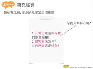 研究經費
做研究之前, 您必須先確定三個重點：


                       您的用戶群在哪?


         1. 在地化還是國際化
         的調查結果?
         2. 研究方法為何?
         3. 自己做還是外包?




                       2011台灣使用者經驗設計高峰會
 