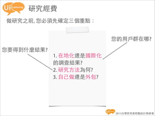 研究經費
做研究之前, 您必須先確定三個重點：


                          您的用戶群在哪?

您要得到什麼結果?
            1. 在地化還是國際化
            的調查結果?
            2. 研究方法為何?
            3. 自己做還是外包?




                          2011台灣使用者經驗設計高峰會
 