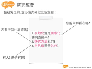 研究經費
做研究之前, 您必須先確定三個重點：


                          您的用戶群在哪?

您要得到什麼結果?
            1. 在地化還是國際化
            的調查結果?
            2. 研究方法為何?
            3. 自己做還是外包?


有人? 還是有錢?

                          2011台灣使用者經驗設計高峰會
 