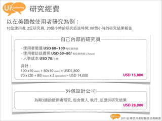 研究經費
以在美國做使用者研究為例：
10位使用者, 2位研究員, 20個小時的研究訪談時間, 80個小時的研究結果報告




                                     2011台灣使用者經驗設計高峰會
 