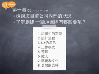 第一階段：(1.5 hours)
• 檢視您目前公司內部的狀況
• 了解創建一個UX團隊有哪些要項？

      1. 組織中的定位
      2. 設計流程
      3. UX的角色
      4. 工作模式
      5. 預算
      6. 徵人
      7. 環境和文化
      8. 老闆的支持
 