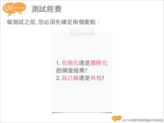 測試經費
做測試之前, 您必須先確定兩個重點：




         1. 在地化還是國際化
         的調查結果?
         2. 自己做還是外包?




                       2011台灣使用者經驗設計高峰會
 
