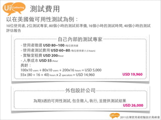 測試費用
以在美國做可用性測試為例：
10位使用者, 2位測試專家, 80個小時的測試前準備, 16個小時的測試時間, 40個小時的測試
評估報告




                                      2011台灣使用者經驗設計高峰會
 