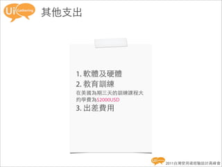 其他支出




   1. 軟體及硬體
   2. 教育訓練
   在美國為期三天的訓練課程大
   約學費為$2000USD
   3. 出差費用




                   2011台灣使用者經驗設計高峰會
 