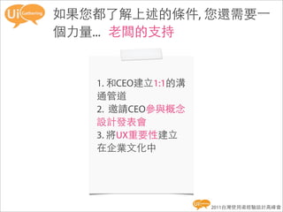 如果您都了解上述的條件, 您還需要一
個力量... 老闆的支持


   1. 和CEO建立1:1的溝
   通管道
   2. 邀請CEO參與概念
   設計發表會
   3. 將UX重要性建立
   在企業文化中




                    2011台灣使用者經驗設計高峰會
 