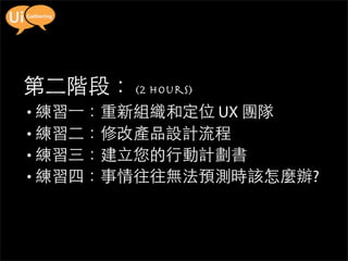 第二階段： (2 hours)
• 練習一：重新組織和定位 UX 團隊
• 練習二：修改產品設計流程
• 練習三：建立您的行動計劃書
• 練習四：事情往往無法預測時該怎麼辦?
 
