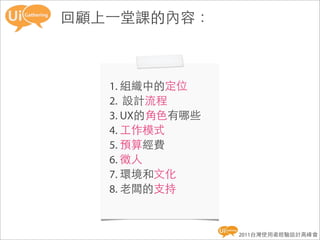 回顧上一堂課的內容：



   1. 組織中的定位
   2. 設計流程
   3. UX的角色有哪些
   4. 工作模式
   5. 預算經費
   6. 徵人
   7. 環境和文化
   8. 老闆的支持


                 2011台灣使用者經驗設計高峰會
 