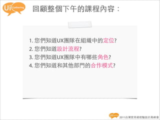 回顧整個下午的課程內容：



1. 您們知道UX團隊在組織中的定位?
2. 您們知道設計流程?
3. 您們知道UX團隊中有哪些角色?
4. 您們知道和其他部門的合作模式?




                      2011台灣使用者經驗設計高峰會
 