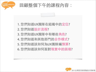 回顧整個下午的課程內容：



1. 您們知道UX團隊在組織中的定位?
2. 您們知道設計流程?
3. 您們知道UX團隊中有哪些角色?
4. 您們知道和其他部門的合作模式?
5. 您們知道該如何為UX團隊編預算?
6. 您們知道該如何面對現實中的困境?




                  2011台灣使用者經驗設計高峰會
 