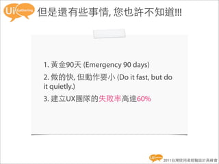 但是還有些事情, 您也許不知道!!!




1. 黃金90天 (Emergency 90 days)
2. 做的快, 但動作要小 (Do it fast, but do
it quietly.)
3. 建立UX團隊的失敗率高達60%




                               2011台灣使用者經驗設計高峰會
 