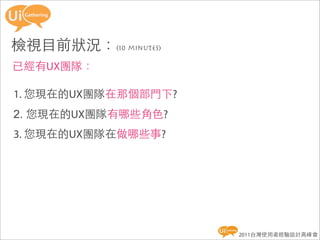 檢視目前狀況：(10 minutes)
已經有UX團隊：

1. 您現在的UX團隊在那個部門下?
2. 您現在的UX團隊有哪些角色?
3. 您現在的UX團隊在做哪些事?




                      2011台灣使用者經驗設計高峰會
 