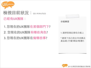 檢視目前狀況：(10 minutes)
已經有UX團隊：
                      分組練習

1. 您現在的UX團隊在那個部門下?
2. 您現在的UX團隊有哪些角色?     1. 請將答案記錄在白板上

3. 您現在的UX團隊在做哪些事?     * 請寫下自己的公司名稱及
                      產品線 (手機?網站?軟體?)




                          2011台灣使用者經驗設計高峰會
 