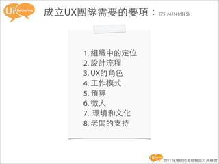 成立UX團隊需要的要項：(75 minutes)


      1. 組織中的定位
      2. 設計流程
      3. UX的角色
      4. 工作模式
      5. 預算
      6. 徵人
      7. 環境和文化
      8. 老闆的支持



                   2011台灣使用者經驗設計高峰會
 