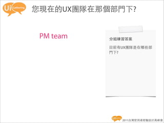 您現在的UX團隊在那個部門下?


 PM team   分組練習答案

           目前有UX團隊是在哪些部
           門下?




              2011台灣使用者經驗設計高峰會
 