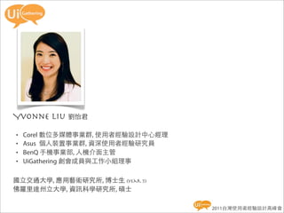 Yvonne Liu 劉怡君
•   Corel 數位多媒體事業群, 使用者經驗設計中心經理
•   Asus 個人裝置事業群, 資深使用者經驗研究員
•   BenQ 手機事業部, 人機介面主管
•   UiGathering 創會成員與工作小組理事

國立交通大學, 應用藝術研究所, 博士生 (year 5)
佛羅里達州立大學, 資訊科學研究所, 碩士

                                  2011台灣使用者經驗設計高峰會
 