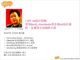 >	
  9年	
  UX設計經驗
                        帶領BenQ,	
  AVerMedia等多個UX設計團
                        隊，並獲得五項國際大獎
david chen 陳文剛
•   AJA Creative Design – UX Director
•   CyberLink 使用經驗設計中心 總監
•   AVerMedia 使用經驗設計中心 經理
•   BenQ 數位時尚設計中心 UI Lead
•   UiGathering 創會成員與工作小組理事

元智大學, 資訊傳播所, 碩士
輔仁大學, 應用美術系, 學士
                                            2011台灣使用者經驗設計高峰會
 