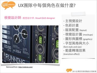 UX團隊中每個角色在做什麼?

視覺設計師 . 视觉设计师 . Visual (GUI) designer
                                        - 主視覺設計
                                        - 色彩計畫
                                        - 版面配置 (layout)
                                        - 視覺設計圖 (mockups)
                                        - 圖形與圖標 (graphics)
                                        - 字型風格與大小
                                        (font style and size)
                                        - 動畫轉場效果
                                        (transition eﬀect)




 Retrieved from  http://coleran.com/

                                                  2011台灣使用者經驗設計高峰會
 