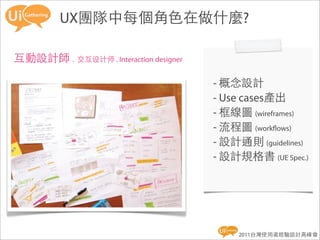 UX團隊中每個角色在做什麼?

互動設計師 . 交互设计师 . Interaction designer

                                       - 概念設計
                                       - Use cases產出
                                       - 框線圖 (wireframes)
                                       - 流程圖 (work ows)
                                       - 設計通則 (guidelines)
                                       - 設計規格書 (UE Spec.)




                                            2011台灣使用者經驗設計高峰會
 