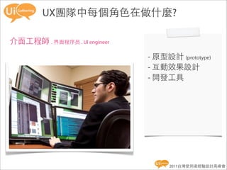 Roles in UX team
        UX團隊中每個角色在做什麼?

介面工程師 . 界面程序员 . UI engineer
                              - 原型設計 (prototype)
                              - 互動效果設計
                              - 開發工具




                                    2011台灣使用者經驗設計高峰會
 