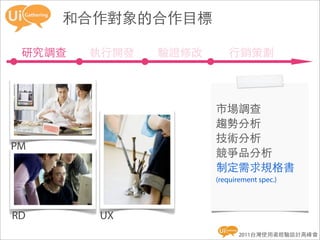 和合作對象的合作目標

 研究調查   執行開發   驗證修改       行銷策劃



                      市場調查
                      趨勢分析
                      技術分析
PM
                      競爭品分析
                      制定需求規格書
                      (requirement spec.)



RD      UX
                             2011台灣使用者經驗設計高峰會
 