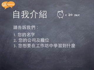 自我介紹         < 20 sec


請告訴我們：
1. 您的名字
2. 您的公司及職位
3. 您想要在工作坊中學習到什麼
 