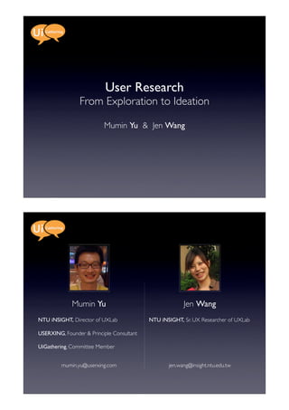 User Research
                From Exploration to Ideation

                          Mumin Yu & Jen Wang




             Mumin Yu                                   Jen Wang
NTU iNSIGHT, Director of UXLab             NTU iNSIGHT, Sr. UX Researcher of UXLab

USERXING, Founder & Principle Consultant

UiGathering, Committee Member


         mumin.yu@userxing.com                    jen.wang@insight.ntu.edu.tw
 