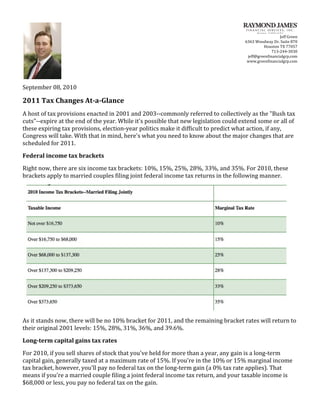  
                                                                                                                                                               Jeff	
  Green	
  
                                                                                                                                        6363	
  Woodway	
  Dr.	
  Suite	
  870	
  
                                                                                                                                                   Houston	
  TX	
  77057	
  
                                                                                                                                                      713-­‐244-­‐3030	
  
                                                                                                                                         jeff@greenfinancialgrp.com	
  
                                                                                                                                         www.greenfinancialgrp.com	
  
	
         	
  
	
  
September	
  08,	
  2010	
  

2011	
  Tax	
  Changes	
  At-­a-­Glance	
  
A	
  host	
  of	
  tax	
  provisions	
  enacted	
  in	
  2001	
  and	
  2003-­‐-­‐commonly	
  referred	
  to	
  collectively	
  as	
  the	
  "Bush	
  tax	
  
cuts"-­‐-­‐expire	
  at	
  the	
  end	
  of	
  the	
  year.	
  While	
  it's	
  possible	
  that	
  new	
  legislation	
  could	
  extend	
  some	
  or	
  all	
  of	
  
these	
  expiring	
  tax	
  provisions,	
  election-­‐year	
  politics	
  make	
  it	
  difficult	
  to	
  predict	
  what	
  action,	
  if	
  any,	
  
Congress	
  will	
  take.	
  With	
  that	
  in	
  mind,	
  here's	
  what	
  you	
  need	
  to	
  know	
  about	
  the	
  major	
  changes	
  that	
  are	
  
scheduled	
  for	
  2011.	
  
Federal	
  income	
  tax	
  brackets	
  
Right	
  now,	
  there	
  are	
  six	
  income	
  tax	
  brackets:	
  10%,	
  15%,	
  25%,	
  28%,	
  33%,	
  and	
  35%.	
  For	
  2010,	
  these	
  
brackets	
  apply	
  to	
  married	
  couples	
  filing	
  joint	
  federal	
  income	
  tax	
  returns	
  in	
  the	
  following	
  manner.	
  




                                                                                                                                                                         	
  
As	
  it	
  stands	
  now,	
  there	
  will	
  be	
  no	
  10%	
  bracket	
  for	
  2011,	
  and	
  the	
  remaining	
  bracket	
  rates	
  will	
  return	
  to	
  
their	
  original	
  2001	
  levels:	
  15%,	
  28%,	
  31%,	
  36%,	
  and	
  39.6%.	
  
Long-­term	
  capital	
  gains	
  tax	
  rates	
  
For	
  2010,	
  if	
  you	
  sell	
  shares	
  of	
  stock	
  that	
  you've	
  held	
  for	
  more	
  than	
  a	
  year,	
  any	
  gain	
  is	
  a	
  long-­‐term	
  
capital	
  gain,	
  generally	
  taxed	
  at	
  a	
  maximum	
  rate	
  of	
  15%.	
  If	
  you're	
  in	
  the	
  10%	
  or	
  15%	
  marginal	
  income	
  
tax	
  bracket,	
  however,	
  you'll	
  pay	
  no	
  federal	
  tax	
  on	
  the	
  long-­‐term	
  gain	
  (a	
  0%	
  tax	
  rate	
  applies).	
  That	
  
means	
  if	
  you're	
  a	
  married	
  couple	
  filing	
  a	
  joint	
  federal	
  income	
  tax	
  return,	
  and	
  your	
  taxable	
  income	
  is	
  
$68,000	
  or	
  less,	
  you	
  pay	
  no	
  federal	
  tax	
  on	
  the	
  gain.	
  
 