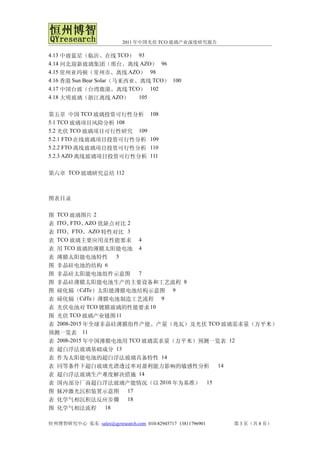 2011 年中国光伏 TCO 玻璃产业深度研究报告

4.13 中玻蓝星（临沂、在线 TCO） 93
4.14 河北迎新玻璃集团（邢台、离线 AZO） 96
4.15 常州亚玛顿（常州市、离线 AZO） 98
4.16 香港 Sun Bear Solar（马来西亚、离线 TCO） 100
4.17 中国台玻（台湾鹿港、离线 TCO） 102
4.18 大明玻璃（浙江离线 AZO）         105


第五章 中国 TCO 玻璃投资可行性分析                108
5.1 TCO 玻璃项目风险分析 108
5.2 光伏 TCO 玻璃项目可行性研究 109
5.2.1 FTO 在线玻璃项目投资可行性分析             109
5.2.2 FTO 离线玻璃项目投资可行性分析             110
5.2.3 AZO 离线玻璃项目投资可行性分析             111


第六章 TCO 玻璃研究总结 112



图表目录

图 TCO 玻璃图片 2
表 ITO、 FTO、 AZO 优缺点对比 2
表 ITO、FTO、AZO 特性对比 3
表 TCO 玻璃主要应用及性能要求 4
表 用 TCO 玻璃的薄膜太阳能电池 4
表 薄膜太阳能电池特性 5
图 非晶硅电池的结构 6
图 非晶硅太阳能电池组件示意图 7
图 非晶硅薄膜太阳能电池生产的主要设备和工艺流程 8
图 碲化镉（CdTe）太阳能薄膜电池结构示意图 9
表 碲化镉（CdTe）薄膜电池制造工艺流程 9
表 光伏电池对 TCO 镀膜玻璃的性能要求 10
图 光伏 TCO 玻璃产业链图 11
表 2008-2015 年全球非晶硅薄膜组件产能、产量（兆瓦）及光伏 TCO 玻璃需求量（万平米）
预测一览表 11
表 2008-2015 年中国薄膜电池用 TCO 玻璃需求量（万平米）预测一览表 12
表 超白浮法玻璃基础成分 13
表 作为太阳能电池的超白浮法玻璃具备特性 14
表 同等条件下超白玻璃光谱透过率对盈利能力影响的敏感性分析 14
表 超白浮法玻璃生产难度解决措施 14
表 国内部分厂商超白浮法玻璃产能情况（以 2010 年为基准） 15
图 脉冲激光沉积装置示意图 17
表 化学气相沉积法反应步骤 18
图 化学气相法流程 18

恒州博智研究中心 张东 sales@qyresearch.com 010-82945717 13811796901   第 3 页（共 8 页）
 