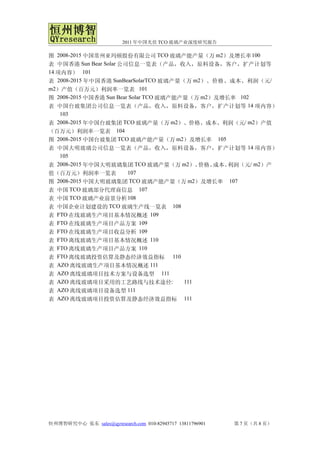 2011 年中国光伏 TCO 玻璃产业深度研究报告

图 2008-2015 中国常州亚玛顿股份有限公司 TCO 玻璃产能产量（万 m2）及增长率 100
表 中国香港 Sun Bear Solar 公司信息一览表（产品，收入，原料设备，客户，扩产计划等
14 项内容） 101
表 2008-2015 年中国香港 SunBearSolarTCO 玻璃产量（万 m2）、价格、成本、利润（元/
m2）产值（百万元）利润率一览表 101
图 2008-2015 中国香港 Sun Bear Solar TCO 玻璃产能产量（万 m2）及增长率 102
表 中国台玻集团公司信息一览表（产品，收入，原料设备，客户，扩产计划等 14 项内容）
    103
表 2008-2015 年中国台玻集团 TCO 玻璃产量（万 m2）、价格、成本、利润（元/ m2）产值
（百万元）利润率一览表 104
图 2008-2015 中国台玻集团 TCO 玻璃产能产量（万 m2）及增长率 105
表 中国大明玻璃公司信息一览表（产品，收入，原料设备，客户，扩产计划等 14 项内容）
    105
表 2008-2015 年中国大明玻璃集团 TCO 玻璃产量（万 m2）、        价格、成本、利润（元/ m2）产
值（百万元）利润率一览表             107
图 2008-2015 中国大明玻璃集团 TCO 玻璃产能产量（万 m2）及增长率 107
表 中国 TCO 玻璃部分代理商信息 107
表 中国 TCO 玻璃产业前景分析 108
表 中国企业计划建设的 TCO 玻璃生产线一览表 108
表 FTO 在线玻璃生产项目基本情况概述 109
表 FTO 在线玻璃生产项目产品方案 109
表 FTO 在线玻璃生产项目收益分析 109
表 FTO 离线玻璃生产项目基本情况概述 110
表 FTO 离线玻璃生产项目产品方案 110
表 FTO 离线玻璃投资估算及静态经济效益指标 110
表 AZO 离线玻璃生产项目基本情况概述 111
表 AZO 离线玻璃项目技术方案与设备选型 111
表 AZO 离线玻璃项目采用的工艺路线与技术途径:                111
表 AZO 离线玻璃项目设备选型 111
表 AZO 离线玻璃项目投资估算及静态经济效益指标 111




恒州博智研究中心 张东 sales@qyresearch.com 010-82945717 13811796901   第 7 页（共 8 页）
 