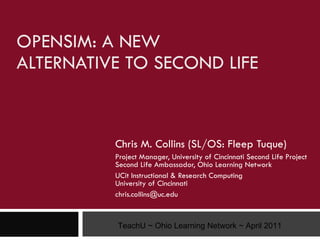 OPENSIM: A NEW  ALTERNATIVE TO SECOND LIFE Chris M. Collins (SL/OS: Fleep Tuque) Project Manager, University of Cincinnati Second Life Project Second Life Ambassador, Ohio Learning Network UCit Instructional & Research Computing University of Cincinnati [email_address] TeachU ~ Ohio Learning Network ~ April 2011 