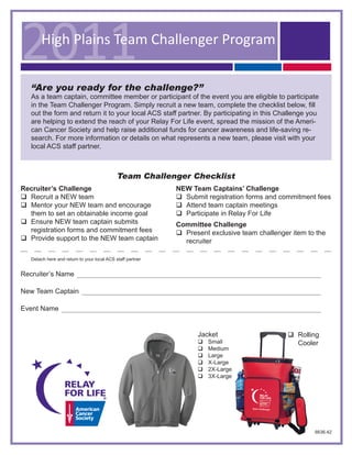 2011    High Plains Team Challenger Program

   “Are you ready for the challenge?”
   As a team captain, committee member or participant of the event you are eligible to participate
   in the Team Challenger Program. Simply recruit a new team, complete the checklist below, fill
   out the form and return it to your local ACS staff partner. By participating in this Challenge you
   are helping to extend the reach of your Relay For Life event, spread the mission of the Ameri-
   can Cancer Society and help raise additional funds for cancer awareness and life-saving re-
   search. For more information or details on what represents a new team, please visit with your
   local ACS staff partner.



                                             Team Challenger Checklist
Recruiter’s Challenge                                       NEW Team Captains’ Challenge
q Recruit a NEW team                                        q Submit registration forms and commitment fees
q Mentor your NEW team and encourage                        q Attend team captain meetings
  them to set an obtainable income goal                     q Participate in Relay For Life
q Ensure NEW team captain submits                           Committee Challenge
  registration forms and commitment fees                    q Present exclusive team challenger item to the
q Provide support to the NEW team captain                     recruiter

   Detach here and return to your local ACS staff partner


Recruiter’s Name

New Team Captain

Event Name


                                                                  Jacket                       q Rolling
                                                                  q   Small                      Cooler
                                                                  q   Medium
                                                                  q   Large
                                                                  q   X-Large
                                                                  q   2X-Large
                                                                  q   3X-Large




                                                                                                       6636.42
 