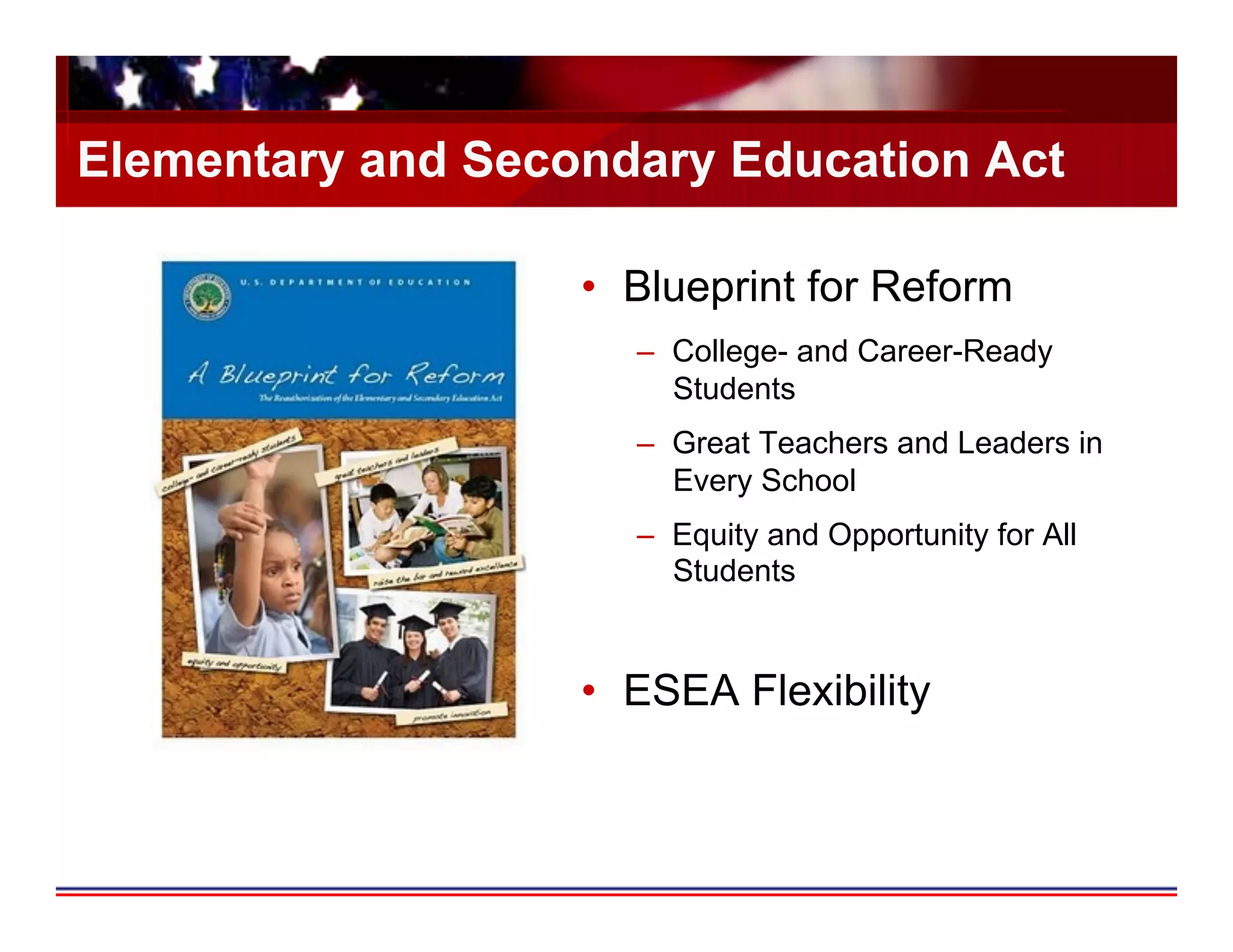 Elementary and Secondary Education Act

                   •  Blueprint for Reform
                      –  College- and Career-Ready
                         Students
                      –  Great Teachers and Leaders in
                         Every School
                      –  Equity and Opportunity for All
                         Students


                   •  ESEA Flexibility
 