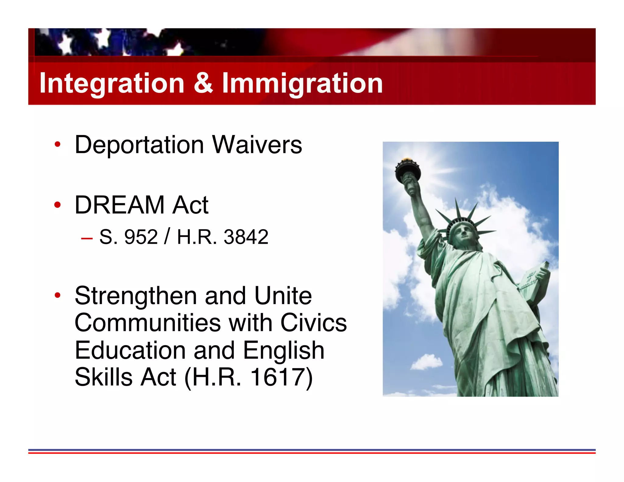 Integration & Immigration

 •  Deportation Waivers 

 •  DREAM Act
   –  S. 952 / H.R. 3842

 •  Strengthen and Unite
    Communities with Civics
    Education and English
    Skills Act (H.R. 1617)
 