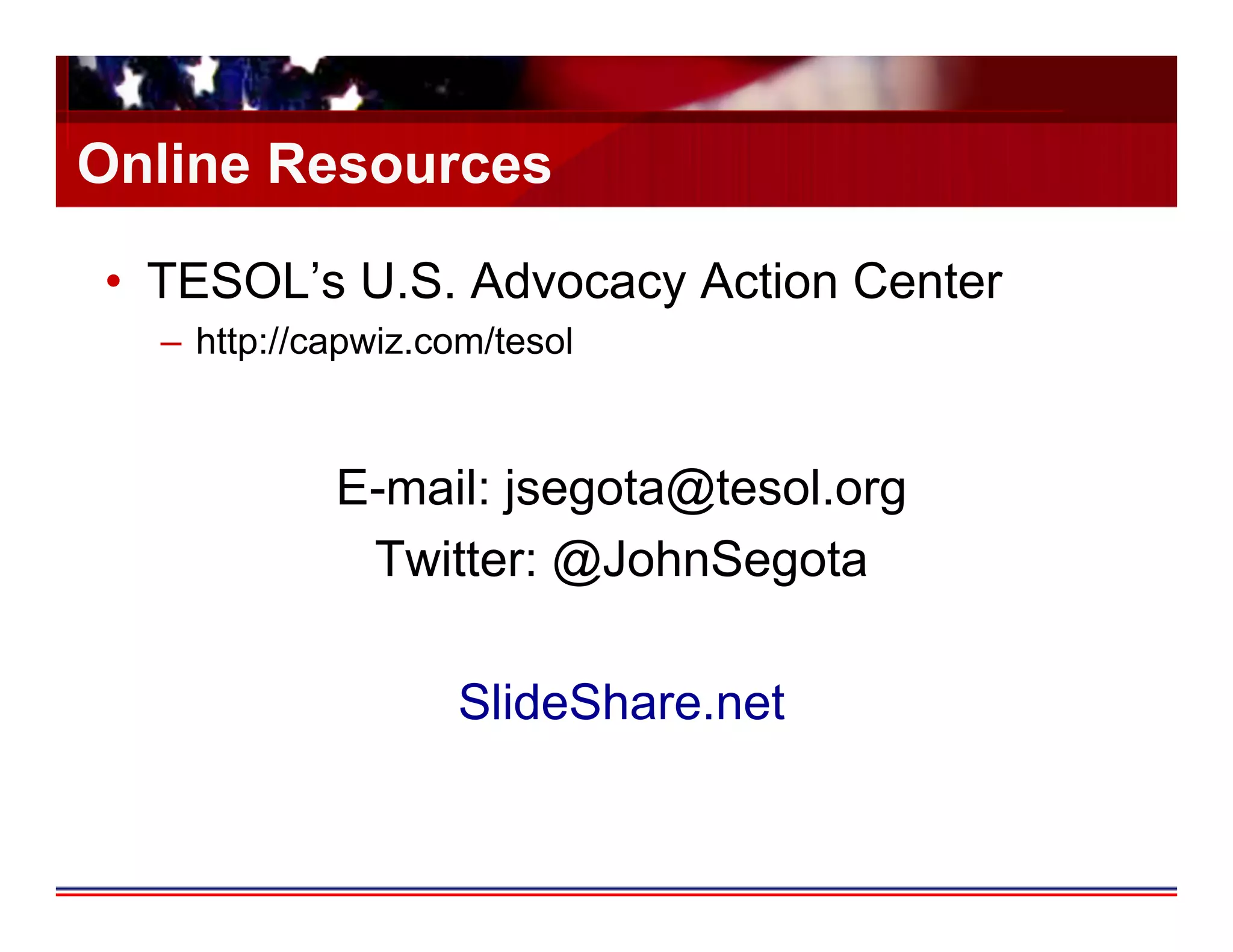 Online Resources

•  TESOL’s U.S. Advocacy Action Center
  –  http://capwiz.com/tesol



             E-mail: jsegota@tesol.org
              Twitter: @JohnSegota

                    SlideShare.net
 