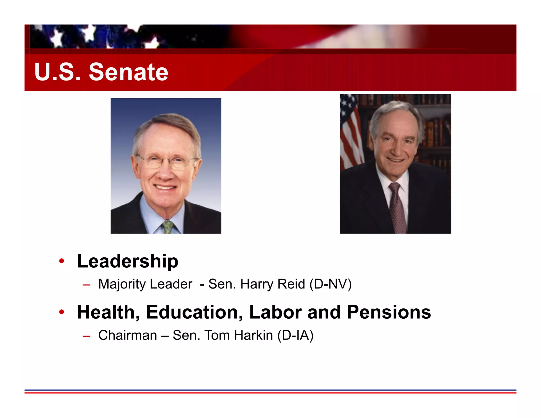 U.S. Senate




 •  Leadership
   –  Majority Leader - Sen. Harry Reid (D-NV)

 •  Health, Education, Labor and Pensions
   –  Chairman – Sen. Tom Harkin (D-IA)
 