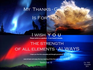 My  Thanks - Giving Is For YOU! I wish  y o u the strength of all elements - ALWAYS Please switch on speakers - if you haven’t already.  For  YOU   November 2011 I hope you find this enjoyable and thought provoking. Just sit back and enjoy the true meaning of this from my heart …. to yours! Sandra Lee     