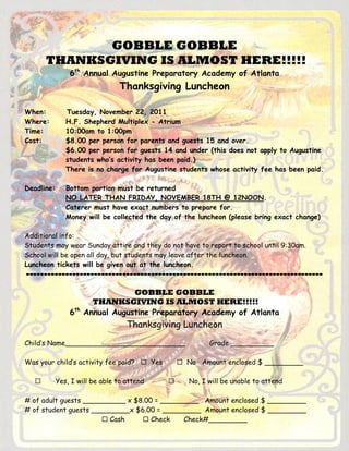 GOBBLE GOBBLE
       THANKSGIVING IS ALMOST HERE!!!!!
                6th Annual Augustine Preparatory Academy of Atlanta
                                Thanksgiving Luncheon

When:          Tuesday, November 22, 2011
Where:         H.F. Shepherd Multiplex - Atrium
Time:          10:00am to 1:00pm
Cost:          $8.00 per person for parents and guests 15 and over.
               $6.00 per person for guests 14 and under (this does not apply to Augustine
               students who’s activity has been paid.)
               There is no charge for Augustine students whose activity fee has been paid.

Deadline:      Bottom portion must be returned
               NO LATER THAN FRIDAY, NOVEMBER 18TH @ 12NOON.
               Caterer must have exact numbers to prepare for.
               Money will be collected the day of the luncheon (please bring exact change)

Additional info:
Students may wear Sunday attire and they do not have to report to school until 9:30am.
School will be open all day, but students may leave after the luncheon.
Luncheon tickets will be given out at the luncheon.
-----------------------------------------------------------------------------------

                                  GOBBLE GOBBLE
                        THANKSGIVING IS ALMOST HERE!!!!!
                6th   Annual Augustine Preparatory Academy of Atlanta
                                   Thanksgiving Luncheon
Child’s Name____________________________                  Grade __________

Was your child’s activity fee paid?  Yes         No Amount enclosed $ _________

           Yes, I will be able to attend          No, I will be unable to attend

# of adult guests __________ x $8.00 = _________ Amount enclosed $ _________
# of student guests _________x $6.00 = _________ Amount enclosed $ _________
                       Cash      Check     Check#_________
 
