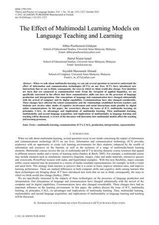 ISSN 1799-2591
Theory and Practice in Language Studies, Vol. 1, No. 10, pp. 1321-1327, October 2011
© 2011 ACADEMY PUBLISHER Manufactured in Finland.
doi:10.4304/tpls.1.10.1321-1327
© 2011 ACADEMY PUBLISHER
The Effect of Multimodal Learning Models on
Language Teaching and Learning
Abbas Pourhossein Gilakjani
School of Educational Studies, Universiti Sains Malaysia, Malaysia
Email: abbas.pourhossein@yahoo.com
Hairul Nizam Ismail
School of Educational Studies, Universiti Sains Malaysia, Malaysia
Email: hairul@usm.my
Seyedeh Masoumeh Ahmadi
School of Computer, Universiti Sains Malaysia, Malaysia
Email:s_m_a57@yahoo.com
Abstract—When we talk about multimedia learning, we can ask several questions to ourselves understand the
effect of information and communication technologies (ICT's) on our lives. ICT's have introduced new
instructions that we use to think; consequently, the ways in which we think would also change. New identities
are born that are connected to communication tools. From the viewpoint of applied linguistics, we are
specifically interested in the effects that these communicative skills can have on the processes of language
production and interpretation. Our conceptions of language and communication have changed substantially
with the arrival of computer and its digital capabilities. Communications have also changed considerably.
These changes have affected the school communities and the relationships established between teachers and
students now involve other modes of cognitive involvement and social interactions made possible by digital
online communications. In this paper, the researchers discuss the issues of ICT, multimedia learning, its
principles, CALL, its advantages and implications of multimedia learning. Then multimodal learning,
multimodality and second language acquisition, and implications of multimodality in language learning and
teaching will be discussed. A review of the literature will determine how multimodal models affect the teaching
and learning processes.
Index Terms—multimedia learning, communication, ICT's, CALL, production, interpretation, representation
I. INTRODUCTION
When we talk about multimedia learning, several questions occur in our minds concerning the impact of information
and communications technology (ICT) on our lives. Information and communication technology (ICT) provides
academics with an opportunity to create rich learning environments for their students, enhanced by the wealth of
information and resources on the Internet, as well as the inclusion of a range of multimedia-based learning
elements. Multimodal courses involve the use of multimedia and ICT to develop dynamic course resources that appeal
to different sensory modes and a variety of learning styles (Sankey & Birch, 2005). For example, a multimodal course
may include elements such as simulations, interactive diagrams, images, video and audio materials, interactive quizzes
and crosswords, PowerPoint lectures with audio, and hyperlinked examples. With this new flexibility, major concepts
within course material may be presented in a variety of modes (multiple representations), for example, in both a visual
and aural form. This strategy leads learners to perceive that it is easier to learn, improve attention rates, and improve
learning performance. There are marked differences in both computer skills and cognitive skills among learners that
these technologies are bringing about. ICT have introduced new tools that we use to think; consequently, the ways in
which we think would also change (Sankey, 2006).
We are specifically interested in the impacts of these technologies on the processes of language production and
interpretation. Our conceptions of language and communication have changed substantially with the arrival of the
computer and its digital capabilities. Communications have also changed considerably. These changes have had an
important influence on the learning environment. In this paper, the authors discuss the issue of ICT, multimedia
learning, its principles, CALL, its advantages and implications of multimedia learning. Then, multimodal learning,
multimodality and second language acquisition, and implications of multimodality in language learning and teaching
will be discussed.
II. INFORMATION AND COMMUNICATION TECHNOLOGY (ICT) IN SCIENCE EDUCATION
Yuzhen(Sarah), Liu
2015.10.30
ICT
 