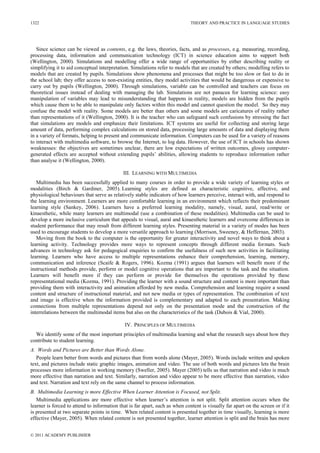 THEORY AND PRACTICE IN LANGUAGE STUDIES
© 2011 ACADEMY PUBLISHER
1322
Since science can be viewed as contents, e.g. the laws, theories, facts, and as processes, e.g. measuring, recording,
processing data, information and communication technology (ICT) in science education aims to support both
(Wellington, 2000). Simulations and modelling offer a wide range of opportunities by either describing reality or
simplifying it to aid conceptual interpretation. Simulations refer to models that are created by others; modelling refers to
models that are created by pupils. Simulations show phenomena and processes that might be too slow or fast to do in
the school lab; they offer access to non-existing entities, they model activities that would be dangerous or expensive to
carry out by pupils (Wellington, 2000). Through simulations, variable can be controlled and teachers can focus on
theoretical issues instead of dealing with managing the lab. Simulations are not panacea for learning science: easy
manipulation of variables may lead to misunderstanding that happens in reality, models are hidden from the pupils
which cause them to be able to manipulate only factors within this model and cannot question the model. So they may
confuse the model with reality. Some models are better than others and some models are caricatures of reality rather
than representations of it (Wellington, 2000). It is the teacher who can safeguard such confusions by stressing the fact
that simulations are models and emphasize their limitations. ICT systems are useful for collecting and storing large
amount of data, performing complex calculations on stored data, processing large amounts of data and displaying them
in a variety of formats, helping to present and communicate information. Computers can be used for a variety of reasons
to interact with multimedia software, to browse the Internet, to log data. However, the use of ICT in schools has shown
weaknesses: the objectives are sometimes unclear, there are low expectations of written outcomes, glossy computer-
generated effects are accepted without extending pupils‘ abilities, allowing students to reproduce information rather
than analyse it (Wellington, 2000).
III. LEARNING WITH MULTIMEDIA
Multimedia has been successfully applied to many courses in order to provide a wide variety of learning styles or
modalities (Birch & Gardiner, 2005). Learning styles are defined as characteristic cognitive, affective, and
physiological behaviours that serve as relatively stable indicators of how learners perceive, interact with, and respond to
the learning environment. Learners are more comfortable learning in an environment which reflects their predominant
learning style (Sankey, 2006). Learners have a preferred learning modality, namely, visual, aural, read/write or
kinaesthetic, while many learners are multimodal (use a combination of these modalities). Multimedia can be used to
develop a more inclusive curriculum that appeals to visual, aural and kinaesthetic learners and overcome differences in
student performance that may result from different learning styles. Presenting material in a variety of modes has been
used to encourage students to develop a more versatile approach to learning (Morrison, Sweeney, & Heffernan, 2003).
Moving from the book to the computer is the opportunity for greater interactivity and novel ways to think about a
learning activity. Technology provides more ways to represent concepts through different media formats. Such
advances in technology ask for pedagogical enquiries to confirm the usefulness of such new activities in facilitating
learning. Learners who have access to multiple representations enhance their comprehension, learning, memory,
communication and inference (Scaife & Rogers, 1996). Kozma (1991) argues that learners will benefit more if the
instructional methods provide, perform or model cognitive operations that are important to the task and the situation.
Learners will benefit more if they can perform or provide for themselves the operations provided by these
representational media (Kozma, 1991). Providing the learner with a sound structure and content is more important than
providing them with interactivity and animation afforded by new media. Comprehension and learning require a sound
content and structure of instructional material, and not new media or types of representation. The combination of text
and image is effective when the information provided is complementary and adapted to each presentation. Making
connections from multiple representations depend not only on the presentation mode and the construction of the
interrelations between the multimodal items but also on the characteristics of the task (Dubois & Vial, 2000).
IV. PRINCIPLES OF MULTIMEDIA
We identify some of the most important principles of multimedia learning and what the research says about how they
contribute to student learning.
A. Words and Pictures are Better than Words Alone.
People learn better from words and pictures than from words alone (Mayer, 2005). Words include written and spoken
text, and pictures include static graphic images, animation and video. The use of both words and pictures lets the brain
processes more information in working memory (Sweller, 2005). Mayer (2005) tells us that narration and video is much
more effective than narration and text. Similarly, narration and video appear to be more effective than narration, video
and text. Narration and text rely on the same channel to process information.
B. Multimedia Learning is more Effective When Learner Attention is Focused, not Split.
Multimedia applications are more effective when learner‘s attention is not split. Split attention occurs when the
learner is forced to attend to information that is far apart, such as when content is visually far apart on the screen or if it
is presented at two separate points in time. When related content is presented together in time visually, learning is more
effective (Mayer, 2005). When related content is not presented together, learner attention is split and the brain has more
Important
 