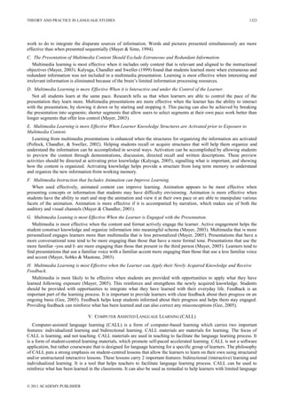 THEORY AND PRACTICE IN LANGUAGE STUDIES
© 2011 ACADEMY PUBLISHER
1323
work to do to integrate the disparate sources of information. Words and pictures presented simultaneously are more
effective than when presented sequentially (Mayer & Sims, 1994).
C. The Presentation of Multimedia Content Should Exclude Extraneous and Redundant Information.
Multimedia learning is most effective when it includes only content that is relevant and aligned to the instructional
objectives (Mayer, 2003). Kalyuga, Chandler and Sweller (1999) found that students learned more when extraneous and
redundant information was not included in a multimedia presentation. Learning is most effective when interesting and
irrelevant information is eliminated because of the brain‘s limited information processing resources.
D. Multimedia Learning is more Effective When it is Interactive and under the Control of the Learner.
Not all students learn at the same pace. Research tells us that when learners are able to control the pace of the
presentation they learn more. Multimedia presentations are more effective when the learner has the ability to interact
with the presentation, by slowing it down or by starting and stopping it. This pacing can also be achieved by breaking
the presentation into segments; shorter segments that allow users to select segments at their own pace work better than
longer segments that offer less control (Mayer, 2003).
E. Multimedia Learning is more Effective When Learner Knowledge Structures are Activated prior to Exposure to
Multimedia Content.
Learning from multimedia presentations is enhanced when the structures for organizing the information are activated
(Pollock, Chandler, & Sweller, 2002). Helping students recall or acquire structures that will help them organize and
understand the information can be accomplished in several ways. Activation can be accomplished by allowing students
to preview the content through demonstrations, discussion, directed recall and written descriptions. These preview
activities should be directed at activating prior knowledge (Kalyuga, 2005), signalling what is important, and showing
how the content is organized. Activating knowledge helps provide a structure from long term memory to understand
and organize the new information from working memory.
F. Multimedia Instruction that Includes Animation can Improve Learning.
When used effectively, animated content can improve learning. Animation appears to be most effective when
presenting concepts or information that students may have difficulty envisioning. Animation is more effective when
students have the ability to start and stop the animation and view it at their own pace or are able to manipulate various
facets of the animation. Animation is more effective if it is accompanied by narration, which makes use of both the
auditory and visual channels (Mayer & Chandler, 2001).
G. Multimedia Leaning is most Effective When the Learner is Engaged with the Presentation.
Multimedia is most effective when the content and format actively engage the learner. Active engagement helps the
student construct knowledge and organize information into meaningful schema (Mayer, 2003). Multimedia that is more
personalized engages learners more than multimedia that is less personalized (Mayer, 2005). Presentations that have a
more conversational tone tend to be more engaging than those that have a more formal tone. Presentations that use the
more familiar -you and I- are more engaging than those that present in the third person (Mayer, 2005). Learners tend to
find presentations that use a familiar voice with a familiar accent more engaging than those that use a less familiar voice
and accent (Mayer, Sobko & Mautone, 2003).
H. Multimedia Learning is most Effective when the Learner can Apply their Newly Acquired Knowledge and Receive
Feedback.
Multimedia is most likely to be effective when students are provided with opportunities to apply what they have
learned following exposure (Mayer, 2005). This reinforces and strengthens the newly acquired knowledge. Students
should be provided with opportunities to integrate what they have learned with their everyday life. Feedback is an
important part of the learning process. It is important to provide learners with clear feedback about their progress on an
ongoing basis (Gee, 2005). Feedback helps keep students informed about their progress and helps them stay engaged.
Providing feedback can reinforce what has been learned and can also correct any misconceptions (Gee, 2005).
V. COMPUTER ASSISTED LANGUAGE LEARNING (CALL)
Computer-assisted language learning (CALL) is a form of computer-based learning which carries two important
features: individualized learning and bidirectional learning. CALL materials are materials for learning. The focus of
CALL is learning, and not teaching. CALL materials are used in teaching to facilitate the language learning process. It
is a form of student-centred learning materials, which promote self-paced accelerated learning. CALL is not a software
application, but rather courseware that is designed for language learning for a specific group of learners. The philosophy
of CALL puts a strong emphasis on student-centred lessons that allow the learners to learn on their own using structured
and/or unstructured interactive lessons. These lessons carry 2 important features: bidirectional (interactive) learning and
individualized learning. It is a tool that helps teachers to facilitate language learning process. CALL can be used to
reinforce what has been learned in the classrooms. It can also be used as remedial to help learners with limited language
 