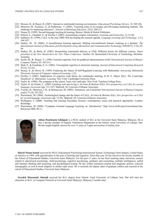 THEORY AND PRACTICE IN LANGUAGE STUDIES
© 2011 ACADEMY PUBLISHER
1327
[21] Moreno, R., & Mayer, R. (2007). Interactive multimodal learning environments. Educational Psychology Review, 19, 309-326.
[22] Morrison, M., Sweeney, A., & Hefferman, T. (2003). ―Learning styles of on-campus and off-campus marketing students: The
challenge for marketing educators‖, Journal of Marketing Education, 25(3), 208-217.
[23] Nunan, D. (1999). Second language teaching & learning. Boston: Heinle & Heinle Publishers.
[24] Pollock, E., Chandler, P., & Sweller J. (2002). Assimilating complex information. Learning and Instruction, 12, 61-86.
[25] Salaberry, R. (1999). CALL in the year 2000: Still developing the research agenda. Language Learning and Technology, 3 (1),
104-107.
[26] Sankey, M. D. (2006). A neomillennial learning approach: Helping non-traditional learners studying at a distance. The
International Journal of Education and Development using Information and Communication Technology (IJEDICT), 2 (4), 82-
99.
[27] Sankey, M., & Birch, D. (2005). Researching transmodal delivery at USQ: Different horses for different courses. Paper
presented at the New Researchers for New Times Conference, October 28, Queensland University of Technology, Brisbane.
Australia.
[28] Scaife, M., & Rogers, Y. (1996). External cognition: how do graphical representations work? International Journal of Human-
Computer Studies, 45, 185-213.
[29] Shah, P., & Freedman, E. G. (2003). Visuospatial cognition in electronic learning. Journal of Educational Computing Research,
29 (3), 315-24.
[30] Stoney, S., & Oliver, R. (1999). Exploring the Nature of Self-Regulated Learning with Multimedia. Interacting Multimedia
Electronic Journal of Computer enhanced Learning, 1 (2).
[31] Sweller, J. (2005). Implications of cognitive load theory for multimedia learning. In R. E. Mayer (Ed.). The Cambridge
Handbook of Multimedia Learning. New York: Cambridge University Press.
[32] Taylor, R. (1980). The computer in the school: Tutor, tool, and tutee. New York: Teachers College Press.
[33] Taylor, R. & Gitsaki, C. (2003) Teaching well and loving it. In Fotos & Browne (Ed.), New perspectives on CALL for second
language classrooms (pp. 131-147). Mahwah, NJ: Lawrence Erlbaum Associates.
[34] Tversky, B., Morrison, J. B., & Betrancourt, M. (2002). Animation: can it facilitate? International Journal of Human Computer
studies 57 (4), 247-262.
[35] Warschauer, M. (2004). Technological change and the future of CALL. In Fotos & Browne (Ed.), New perspectives on CALL
for second language classrooms (pp. 15-26). Mahwah, NJ: Lawrence Erlbaum Associates.
[36] Wellington, J. (2000). Teaching and learning Secondary Science: contemporary issues and practical approaches. London:
Routledge.
[37] Warschauer, M. (2008). "Computer Assisted Language Learning: an Introduction." http://www.ict4lt.org/en/warschauer.htm.
Retrieved 2008, 04-11.
Abbas Pourhosein Gilakjani is a Ph.D. student of SLL at the Universiti Sains Malaysia, Malaysia. He is
also a faculty member of English Translation Department at the Islamic Azad University of Lahijan, Iran.
He has taught English courses for over 11 years at 3 open universities in Guilan, Iran.
Hairul Nizam Ismail received his Ph.D. (Educational Psychology/Instructional System Technology) from Indiana, United States
of America in 1999, with specialization in the area of learning and cognition. Since that year, he has served as the faculty member at
the School of Educational Studies, Universiti Sains Malaysia. For the past 11 years, he has been teaching many university courses
related to educational psychology, child psychology, cognitive psychology, guidance and counseling, multiple intelligences, gifted
and talented, thinking and reasoning, and psychological testing. He has written numerous journal and magazine articles, research
monographs, as well as book chapters in similar topic areas. He is currently the deputy dean of graduate studies and research at the
school of Educational Studies, Universiti Sains Malaysia.
Seyedeh Masoumeh Ahmadi received her B.A. degree from Islamic Azad University of Lahijan, Iran. She will start her
education in M.A. in Computer Network at Universiti Sains Malaysia, Malaysia 2 months later.
 