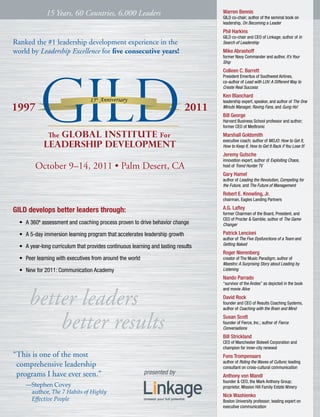 15 Years, 60 Countries, 6,000 Leaders                                 Warren Bennis
                                                                                    GILD co-chair; author of the seminal book on
                                                                                    leadership, On Becoming a Leader
                                                                                    Phil Harkins
                                                                                    GILD co-chair and CEO of Linkage; author of In
Ranked the #1 leadership development experience in the                              Search of Leadership

world by Leadership Excellence for five consecutive years!                          Mike Abrashoff
                                                                                    former Navy Commander and author, It’s Your
                                                                                    Ship
                                                                                    Colleen C. Barrett
                                                                                    President Emeritus of Southwest Airlines,
                                                                                    co-author of Lead with LUV: A Different Way to
                                                                                    Create Real Success
                                                                                    Ken Blanchard
                                                                                    leadership expert, speaker, and author of The One
                                                                                    Minute Manager, Raving Fans, and Gung Ho!
                                                                                    Bill George
                                                                                    Harvard Business School professor and author;
                                                                                    former CEO of Medtronic
                                                                                    Marshall Goldsmith
                                                                                    executive coach; author of MOJO: How to Get It,
                                                                                    How to Keep It, How to Get It Back if You Lose It!
                                                                                    Jeremy Gutsche
                                                                                    innovation expert, author of Exploiting Chaos,
         October 9–14, 2011 • Palm Desert, CA                                       host of Trend Hunter TV
                                                                                    Gary Hamel
                                                                                    author of Leading the Revolution, Competing for
                                                                                    the Future, and The Future of Management
                                                                                    Robert E. Knowling, Jr.
                                                                                    chairman, Eagles Landing Partners

GILD develops better leaders through:                                               A.G. Lafley
                                                                                    former Chairman of the Board, President, and
                                                                                    CEO of Procter & Gamble; author of The Game
  •	 A 360º assessment and coaching process proven to drive behavior change         Changer

  •	 A 5-day immersion learning program that accelerates leadership growth          Patrick Lencioni
                                                                                    author of The Five Dysfunctions of a Team and
                                                                                    Getting Naked
  •	 A year-long curriculum that provides continuous learning and lasting results
                                                                                    Roger Nierenberg
  •	 Peer learning with executives from around the world                            creator of The Music Paradigm; author of
                                                                                    Maestro: A Surprising Story about Leading by
  •	 New for 2011: Communication Academy                                            Listening
                                                                                    Nando Parrado
                                                                                    “survivor of the Andes” as depicted in the book



      better leaders
                                                                                    and movie Alive
                                                                                    David Rock
                                                                                    founder and CEO of Results Coaching Systems,
                                                                                    author of Coaching with the Brain and Mind



          better results                                                            Susan Scott
                                                                                    founder of Fierce, Inc.; author of Fierce
                                                                                    Conversations
                                                                                    Bill Strickland
                                                                                    CEO of Manchester Bidwell Corporation and
                                                                                    champion for inner-city renewal
“This is one of the most                                                            Fons Trompenaars
                                                                                    author of Riding the Waves of Culture; leading
 comprehensive leadership                                                           consultant on cross-cultural communication
 programs I have ever seen.”                               presented by             Anthony von Mandl
                                                                                    founder & CEO, the Mark Anthony Group;
    —Stephen Covey                                                                  proprietor, Mission Hill Family Estate Winery
     author, The 7 Habits of Highly
                                                                                    Nick Washienko
     Effective People                                                               Boston University professor; leading expert on
                                                                                    executive communication
 