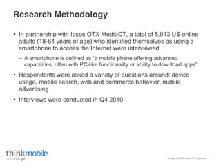 Google Confidential and Proprietary
Research Methodology
• In partnership with Ipsos OTX MediaCT, a total of 5,013 US online
adults (18-64 years of age) who identified themselves as using a
smartphone to access the Internet were interviewed.
– A smartphone is defined as “a mobile phone offering advanced
capabilities, often with PC-like functionality or ability to download apps”
• Respondents were asked a variety of questions around: device
usage, mobile search, web and commerce behavior, mobile
advertising
• Interviews were conducted in Q4 2010
3
 