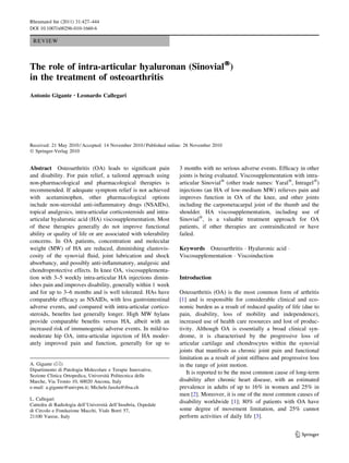 Rheumatol Int (2011) 31:427–444
DOI 10.1007/s00296-010-1660-6

 REVIEW



The role of intra-articular hyaluronan (SinovialÒ)
in the treatment of osteoarthritis
Antonio Gigante • Leonardo Callegari




Received: 21 May 2010 / Accepted: 14 November 2010 / Published online: 28 November 2010
Ó Springer-Verlag 2010


Abstract Osteoarthritis (OA) leads to signiﬁcant pain              3 months with no serious adverse events. Efﬁcacy in other
and disability. For pain relief, a tailored approach using         joints is being evaluated. Viscosupplementation with intra-
non-pharmacological and pharmacological therapies is               articular SinovialÒ (other trade names: YaralÒ, IntragelÒ)
recommended. If adequate symptom relief is not achieved            injections (an HA of low-medium MW) relieves pain and
with acetaminophen, other pharmacological options                  improves function in OA of the knee, and other joints
include non-steroidal anti-inﬂammatory drugs (NSAIDs),             including the carpometacarpal joint of the thumb and the
topical analgesics, intra-articular corticosteroids and intra-     shoulder. HA viscosupplementation, including use of
articular hyaluronic acid (HA) viscosupplementation. Most          SinovialÒ, is a valuable treatment approach for OA
of these therapies generally do not improve functional             patients, if other therapies are contraindicated or have
ability or quality of life or are associated with tolerability     failed.
concerns. In OA patients, concentration and molecular
weight (MW) of HA are reduced, diminishing elastovis-              Keywords Osteoarthritis Á Hyaluronic acid Á
cosity of the synovial ﬂuid, joint lubrication and shock           Viscosupplementation Á Viscoinduction
absorbancy, and possibly anti-inﬂammatory, analgesic and
chondroprotective effects. In knee OA, viscosupplementa-
tion with 3–5 weekly intra-articular HA injections dimin-          Introduction
ishes pain and improves disability, generally within 1 week
and for up to 3–6 months and is well tolerated. HAs have           Osteoarthritis (OA) is the most common form of arthritis
comparable efﬁcacy as NSAIDs, with less gastrointestinal           [1] and is responsible for considerable clinical and eco-
adverse events, and compared with intra-articular cortico-         nomic burden as a result of reduced quality of life (due to
steroids, beneﬁts last generally longer. High MW hylans            pain, disability, loss of mobility and independence),
provide comparable beneﬁts versus HA, albeit with an               increased use of health care resources and lost of produc-
increased risk of immunogenic adverse events. In mild-to-          tivity. Although OA is essentially a broad clinical syn-
moderate hip OA, intra-articular injection of HA moder-            drome, it is characterised by the progressive loss of
ately improved pain and function, generally for up to              articular cartilage and chondrocytes within the synovial
                                                                   joints that manifests as chronic joint pain and functional
                                                                   limitation as a result of joint stiffness and progressive loss
A. Gigante (&)                                                     in the range of joint motion.
Dipartimento di Patologia Molecolare e Terapie Innovative,
                                     `
                                                                      It is reported to be the most common cause of long-term
Sezione Clinica Ortopedica, Universita Politecnica delle
Marche, Via Tronto 10, 60020 Ancona, Italy                         disability after chronic heart disease, with an estimated
e-mail: a.gigante@univpm.it; Michele.fasola@ibsa.ch                prevalence in adults of up to 16% in women and 25% in
                                                                   men [2]. Moreover, it is one of the most common causes of
L. Callegari
                                     `
                                                                   disability worldwide [1]; 80% of patients with OA have
Cattedra di Radiologia dell’Universita dell’Insubria, Ospedale
di Circolo e Fondazione Macchi, Viale Borri 57,                    some degree of movement limitation, and 25% cannot
21100 Varese, Italy                                                perform activities of daily life [3].


                                                                                                                      123
 